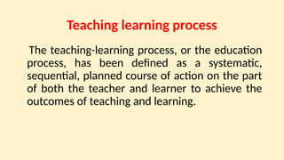 Teaching learning process
The teaching-learning process, or the education
process, has been defined as a systematic,
sequential, planned course of action on the part
of both the teacher and learner to achieve the
outcomes of teaching and learning.
 