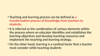 • Teaching and learning process can be defined as a
transformation process of knowledge from teachers to
students.
• It is referred as the combination of various elements within
the process where an educator identifies and establishes the
learning objectives and develop teaching resources and
implement the teaching and learning strategy.
• On the other hand, learning is a cardinal factor that a teacher
must consider while teaching students
 