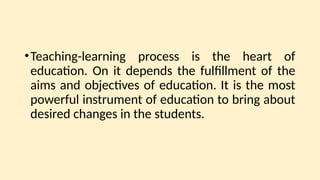 •Teaching-learning process is the heart of
education. On it depends the fulfillment of the
aims and objectives of education. It is the most
powerful instrument of education to bring about
desired changes in the students.
 