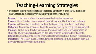 Teaching-Learning Strategies
• The most prominent teaching-learning strategy is the 6E+S model of
instruction. It includes various components including:
Engage: . It focuses students’ attention on the learning outcomes.
Explore: Here, teachers encourage students to look at the topics more closely
Explain: In this activity, students explain the topics they have been exploring.
Elaborate: Teachers encourage students to work directly on the given assignment.
Evaluate: In this step, teachers evaluate the knowledge and learning process of
students. The evaluation is based on the assignments submitted by students.
Extend: It helps students extend their understanding and use them in real scenarios.
Standards: The lesson plans are standardized according to the education plan laid
down by the government authorities.
 