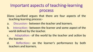 Important aspects of teaching-learning
process
Diana Laurillard argues that there are four aspects of the
teaching-learning process:-
a. Discussion:- between the teacher and learners.
b. Interaction:- between the learner and some aspect of the
world defined by the teacher.
c. Adaptation:- of the world by the teacher and action by
the learner.
d. Reflection:- on the learner’s performance by both
teachers and learners.
 