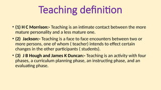 Teaching definition
• (1) H C Morrison:- Teaching is an intimate contact between the more
mature personality and a less mature one.
• (2) Jackson:- Teaching is a face to face encounters between two or
more persons, one of whom ( teacher) intends to effect certain
changes in the other participants ( students).
• (3) J B Hough and James K Duncan:- Teaching is an activity with four
phases, a curriculum planning phase, an instructing phase, and an
evaluating phase.
 