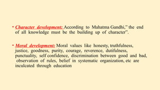 • Character development: According to Mahatma Gandhi,” the end
of all knowledge must be the building up of character”.
• Moral development: Moral values like honesty, truthfulness,
justice, goodness, purity, courage, reverence, dutifulness,
punctuality, self confidence, discrimination between good and bad,
observation of rules, belief in systematic organization, etc are
inculcated through education
 