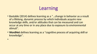 Learning
• Bastable (2014) defines learning as a “…change in behavior as a result
of a lifelong, dynamic process by which individuals acquire new
knowledge skills, and/or attitudes that can be measured and can
occur at any time or in any place due to exposure to environmental
stimuli”.
• WordNet defines learning as a "cognitive process of acquiring skill or
knowledge".
•
 