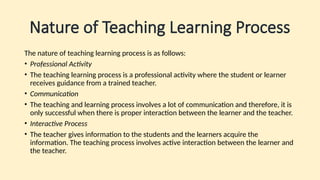Nature of Teaching Learning Process
The nature of teaching learning process is as follows:
• Professional Activity
• The teaching learning process is a professional activity where the student or learner
receives guidance from a trained teacher.
• Communication
• The teaching and learning process involves a lot of communication and therefore, it is
only successful when there is proper interaction between the learner and the teacher.
• Interactive Process
• The teacher gives information to the students and the learners acquire the
information. The teaching process involves active interaction between the learner and
the teacher.
 