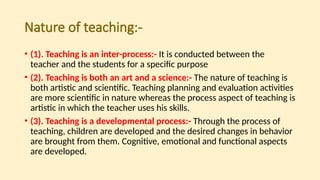 Nature of teaching:-
• (1). Teaching is an inter-process:- It is conducted between the
teacher and the students for a specific purpose
• (2). Teaching is both an art and a science:- The nature of teaching is
both artistic and scientific. Teaching planning and evaluation activities
are more scientific in nature whereas the process aspect of teaching is
artistic in which the teacher uses his skills.
• (3). Teaching is a developmental process:- Through the process of
teaching, children are developed and the desired changes in behavior
are brought from them. Cognitive, emotional and functional aspects
are developed.
 