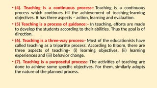 • (4). Teaching is a continuous process:- Teaching is a continuous
process which continues till the achievement of teaching-learning
objectives. It has three aspects – action, learning and evaluation.
• (5) Teaching is a process of guidance:– In teaching, efforts are made
to develop the students according to their abilities. Thus the goal is of
direction.
• (6). Teaching is a three-way process:- Most of the educationists have
called teaching as a tripartite process. According to Bloom, there are
three aspects of teaching– (i) learning objectives, (ii) learning
experiences and (iii) behavior change.
• (7). Teaching is a purposeful process:- The activities of teaching are
done to achieve some specific objectives. For them, similarly adopts
the nature of the planned process.
 
