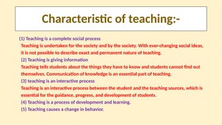 Characteristic of teaching:-
(1) Teaching is a complete social process
Teaching is undertaken for the society and by the society. With ever-changing social ideas,
it is not possible to describe exact and permanent nature of teaching.
(2) Teaching is giving information
Teaching tells students about the things they have to know and students cannot find out
themselves. Communication of knowledge is an essential part of teaching.
(3) teaching is an interactive process
Teaching is an interactive process between the student and the teaching sources, which is
essential for the guidance, progress, and development of students.
(4) Teaching is a process of development and learning.
(5) Teaching causes a change in behavior.
 