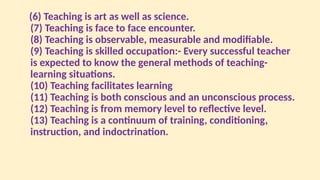 (6) Teaching is art as well as science.
(7) Teaching is face to face encounter.
(8) Teaching is observable, measurable and modifiable.
(9) Teaching is skilled occupation:- Every successful teacher
is expected to know the general methods of teaching-
learning situations.
(10) Teaching facilitates learning
(11) Teaching is both conscious and an unconscious process.
(12) Teaching is from memory level to reflective level.
(13) Teaching is a continuum of training, conditioning,
instruction, and indoctrination.
 