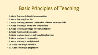 Basic Principles of Teaching
• 1. Good Teaching is Good Communication
• 2. Good Teaching is an Art
• 3. Good teaching demands the teacher to know nature of child
• 4. Good teaching is kindly and sympathetic
• 5. Good teaching develops emotional stability.
• 6. Good Teaching is Democratic
• 7. Good teaching involves skill in guiding learning
• 8. Good teaching is cooperative
• 9. Good teaching is well-planned
• 10. Good teaching is remedial
• 11. Good teaching is progressive
 
