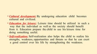 • Cultural development: By undergoing education child becomes
cultured and civilized.
• Education for leisure: Leisure time should be utilized in such a
way that the individual as well as the society should benefit
from it. Education prepare the child to use his leisure time for
doing something useful.
• Self-realization: Self-realization also helps the child to realize his
strengths, weakness, opportunities and threats so that he can exert
a good control over his life by strengthening the weakness.
 