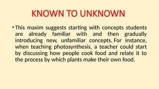 KNOWN TO UNKNOWN
•This maxim suggests starting with concepts students
are already familiar with and then gradually
introducing new, unfamiliar concepts. For instance,
when teaching photosynthesis, a teacher could start
by discussing how people cook food and relate it to
the process by which plants make their own food.
 
