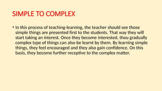 SIMPLE TO COMPLEX
• In this process of teaching-learning, the teacher should see those
simple things are presented first to the students. That way they will
start taking an interest. Once they become interested, thou gradually
complex type of things can also be learnt by them. By learning simple
things, they feel encouraged and they also gain confidence. On this
basis, they become further receptive to the complex matter.
 