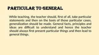 PARTICULAR TO GENERAL
While teaching, the teacher should, first of all, take particular
statements and then on the basis of those particular cases,
generalization should be made. General facts, principles and
ideas are difficult to understand and hence the teacher
should always first present particular things and then lead to
general things.
 