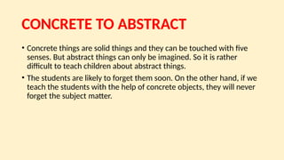 CONCRETE TO ABSTRACT
• Concrete things are solid things and they can be touched with five
senses. But abstract things can only be imagined. So it is rather
difficult to teach children about abstract things.
• The students are likely to forget them soon. On the other hand, if we
teach the students with the help of concrete objects, they will never
forget the subject matter.
 
