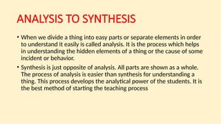 ANALYSIS TO SYNTHESIS
• When we divide a thing into easy parts or separate elements in order
to understand it easily is called analysis. It is the process which helps
in understanding the hidden elements of a thing or the cause of some
incident or behavior.
• Synthesis is just opposite of analysis. All parts are shown as a whole.
The process of analysis is easier than synthesis for understanding a
thing. This process develops the analytical power of the students. It is
the best method of starting the teaching process
 