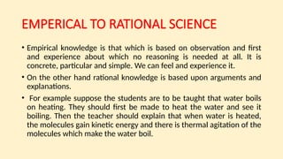EMPERICAL TO RATIONAL SCIENCE
• Empirical knowledge is that which is based on observation and first
and experience about which no reasoning is needed at all. It is
concrete, particular and simple. We can feel and experience it.
• On the other hand rational knowledge is based upon arguments and
explanations.
• For example suppose the students are to be taught that water boils
on heating. They should first be made to heat the water and see it
boiling. Then the teacher should explain that when water is heated,
the molecules gain kinetic energy and there is thermal agitation of the
molecules which make the water boil.
 