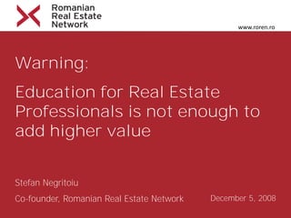 www.roren.ro




Warning:
Education for Real Estate
Professionals is not enough to
add higher value


Stefan Negritoiu
Co-founder, Romanian Real Estate Network   December 5, 2008
 