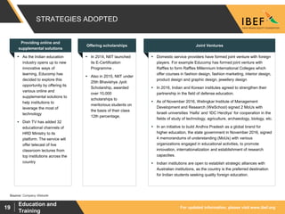 For updated information, please visit www.ibef.org
Education and
Training
19
STRATEGIES ADOPTED
Source: Company Website
 As the Indian education
industry opens up to new
innovative ways of
learning, Educomp has
decided to explore this
opportunity by offering its
various online and
supplemental solutions to
help institutions to
leverage the most of
technology
 Dish TV has added 32
educational channels of
HRD Ministry to its
platform. The service will
offer telecast of live
classroom lectures from
top institutions across the
country
 In 2014, NIIT launched
its E-Certification
Programme .
 Also in 2015, NIIT under
25th Bhavishya Jyoti
Scholarship, awarded
over 10,000
scholarships to
meritorious students on
the basis of their class
12th percentage.
 Domestic service providers have formed joint venture with foreign
players. For example Educomp has formed joint venture with
Raffles to form Raffles Millennium International Colleges which
offer courses in fashion design, fashion marketing, interior design,
product design and graphic design, jewellery design
 In 2016, Indian and Korean institutes agreed to strengthen their
partnership in the field of defense education.
 As of November 2016, Welingkar Institute of Management
Development and Research (WeSchool) signed 2 MoUs with
Israeli universities ‘Haifa’ and ‘IDC Herzliya’ for cooperation in the
fields of study of technology, agriculture, archaeology, biology, etc.
 In an initiative to build Andhra Pradesh as a global brand for
higher education, the state government in November 2016, signed
4 memorandums of understanding (MoUs) with various
organizations engaged in educational activities, to promote
innovation, internationalization and establishment of research
capacities.
 Indian institutions are open to establish strategic alliances with
Australian institutions, as the country is the preferred destination
for Indian students seeking quality foreign education.
Offering scholarships Joint Ventures
Providing online and
supplemental solutions
 