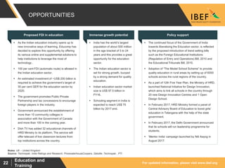 For updated information, please visit www.ibef.org
Education and
Training
22
 As the Indian education industry opens up to
new innovative ways of learning, Educomp has
decided to explore this opportunity by offering
its various online and supplemental solutions to
help institutions to leverage the most of
technology .
 100 per cent FDI (automatic route) is allowed in
the Indian education sector.
 An estimated investment of ~US$ 200 billion is
required to achieve the government’s target of
30 per cent GER for the education sector by
2020.
 The government promotes Public Private
Partnership and tax concessions to encourage
foreign players in the industry.
 Government announced the establishment of
more than 10 community colleges in
association with the Government of Canada
and more than 100 in the coming year.
 Dish TV has added 32 educational channels of
HRD Ministry to its platform. The service will
offer telecast of live classroom lectures from
top institutions across the country.
 India has the world’s largest
population of about 500 million
in the age bracket of 5 to 24
years and this provides a great
opportunity for the education
sector.
 The Indian education sector is
set for strong growth, buoyed
by a strong demand for quality
education.
 Indian education sector market
size is US$ 97.5 billion in
FY16.
 Schooling segment in India is
expected to reach US$ 70
billion by 2017 end.
 The continued focus of the Government of India
towards liberalising the Education sector, is reflected
by the proposed introduction of trend setting bills
such as the Foreign Educational Institutions
(Regulation of Entry and Operations) Bill, 2010 and
the Educational Tribunals Bill, 2010.
 Adoption of “The Model School Scheme” to provide
quality education in rural areas by setting up of 6000
schools across the rural regions of the country.
 As a part of 12th Five Year Plan, the Ministry of HRD,
launched National Initiative for Design Innovation,
which aims to link all schools in the country through
20 new Design Innovation Centres and 1 Open
Design School.
 In February 2017, HRD Ministry formed a panel of
Central Advisory Board of Education to boost girls'
education in Telangana with the help of the state
government.
 In February 2017, the Delhi Government announced
that its schools will run leadership programme for
students.
 ‘Mentor India’ campaign launched by Niti Aayog in
August 2017.
OPPORTUNITIES
Source: Technopak, India Ratings and Research, PricewaterhouseCoopers, Deloitte, Technopak , PTI
Notes: UK – United Kingdom
Immense growth potential Policy supportProposed FDI in education
 