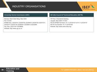 For updated information, please visit www.ibef.org
Education and
Training
30
INDUSTRY ORGANISATIONS
Bahadur Shah Zafar Marg, New Delhi
Pin:110 002
EPABX Nos. 23232701/ 23236735/ 23239437/ 23235733/ 23237721/
23232317/ 23234116/ 23236351/ 23230813/ 23232485
Fax. Nos. 23231797/ 23239659
Website: http://www.ugc.ac.in/
University Grants Commission (UGC)
7th Floor, Chanderlok Building
Janpath, New Delhi-110 001
AICTE EPABX Numbers: 91-11-23724151 to 91-11-23724157
AICTE Fax Number: 91-11-23724183
Website: http://www.aicte-india.org/
All India Council of Technical Education (AICTE)
 