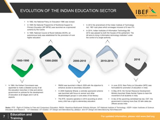 For updated information, please visit www.ibef.org
Education and
Training
7
EVOLUTION OF THE INDIAN EDUCATION SECTOR
 In 1992, the National Policy on Education-1986 was revised.
 In 1995 the National Programme of Nutritional Support to
Primary Education (NP-NPSE) was launched as a sponsored
scheme by the Centre
 In 1995, National Council of Rural Institutes (NCRI), an
autonomous body was established for the promotion of rural
higher education
 In 2012 the amendment of the Indian Institute of Technology
Act, 1961 took place which envisages inclusion of 8 new IITs
 In 2014, Indian Institutes of Information Technology Bill,
2014 was passed by both the houses of the parliament. The
bill aims to bring 4 information technology institutes1 under
the control of a single authority
 In June 2016, New Policy on Education (NPE) was
formulated for promotion of education in India.
 In May 2016, the Human Resource Development
Ministry launched Shala Asmita Yojana to track the
movement of all students in India.
 In lieu of the upcoming centralised tax law, GST, the
government is training more than 20 lakh sales tax
officers across India
 RMSA was launched in March 2009 with the objective to
enhance access to secondary education
 In 2009 Saakshar Bharat, a centrally sponsored scheme
was launched with focus on women and other
disadvantaged groups in rural areas of low literacy
 The RTE, became operative in 2010 according to which
every child has a right to elementary education
 In 1964, the Kothari Commission was
appointed to make a detailed survey of all
the education branches in India and advice
government on policies for the development
of education at all stages and in all its
aspects.
1960-1990 2016
2010-20142000-20101990-2000
Notes: RTE - Right of Children to Free and Compulsory Education, RMSA- Rashtriya Msdhyamik Shiksha Abhiyan, NIT-National Institute of Technology, IISER- Indian Institutes of Science
Education and Research, 1 IIIT-Allahabad, IIIT-Gwalior, IIIT Design and Manufacturing Jabalpur, and IIIT Design and Manufacturing Kancheepuram
 