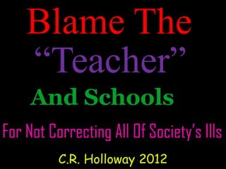 Blame The
And Schools
For Not Correcting All Of Society’s Ills
C.R. Holloway 2012
“Teacher”
 