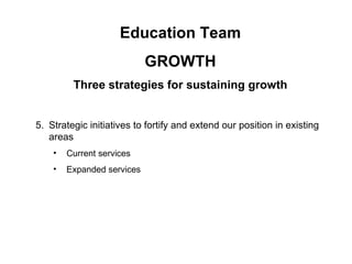 Education Team
                            GROWTH
         Three strategies for sustaining growth


5. Strategic initiatives to fortify and extend our position in existing
   areas
    •   Current services
    •   Expanded services
 