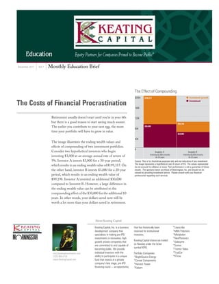 December 2011   Vol.7   Monthly Education Brief




The Costs of Financial Procrastination
                         Retirement usually doesn’t start until you’re in your 60s
                         but there is a good reason to start saving much sooner.
                         The earlier you contribute to your nest egg, the more
                         time your portfolio will have to grow in value.


                         The image illustrates the ending wealth values and
                         effects of compounding of two investment portfolios.
                         Consider two hypothetical investors who begin
                         investing $3,000 at an average annual rate of return of
                         5%. Investor A invests $3,000 for a 30-year period,
                         which results in an ending wealth value of $199,317. On
                         the other hand, investor B invests $3,000 for a 20-year
                         period, which results in an ending wealth value of
                         $99,198. Investor A invested an additional $30,000
                         compared to Investor B. However, a large difference in
                         the ending wealth value can be attributed to the
                         compounding effect of the $30,000 for the additional 10
                         years. In other words, your dollars saved now will be
                         worth a lot more than your dollars saved in retirement.




                                                          About Keating Capital

                                                          Keating Capital, Inc. is a business   that has historically been          *Livescribe
                                                          development company that              reserved for institutional          *MBA Polymers
                                                          specializes in making pre-IPO         investors.                          *Metabolon
                                                          investments in innovative, high                                           *NeoPhotonics
                                                                                                Keating Capital shares are traded
                                                          growth private companies that                                             *Solazyme
                                                                                                on Nasdaq under the ticker
                                                          are committed to and capable of                                           *Suniva
                                                                                                symbol KIPO.
                                                          becoming public. We provide                                               *Tremor Video
                          mb@keatinginvestments.com       individual investors with the         Portfolio Companies:                *TrueCar
                          (720) 889-0139                  ability to participate in a unique    *BrightSource Energy                *XTime
                          www.KeatingCapital.com          fund that invests in a private        *Corsair Components
                                                          company's late stage, pre-IPO         *Harvest Power
                                                          financing round — an opportunity      *Kabam
 