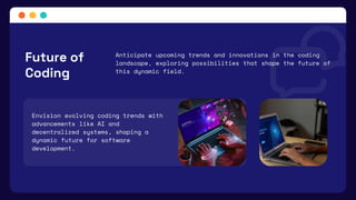 Envision evolving coding trends with
advancements like AI and
decentralized systems, shaping a
dynamic future for software
development.
Future of
Coding
Anticipate upcoming trends and innovations in the coding
landscape, exploring possibilities that shape the future of
this dynamic field.
 