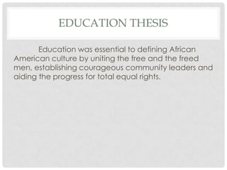 EDUCATION THESIS

       Education was essential to defining African
American culture by uniting the free and the freed
men, establishing courageous community leaders and
aiding the progress for total equal rights.
 