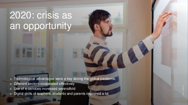 2020: crisis as
an opportunity
+ Technological advantages were a key during the global pandemic
+ Different sectors cooperated effectively
+ Use of e-services increased severalfold
+ Digital skills of teachers, students and parents improved a lot
Lauri
Kadajane
 