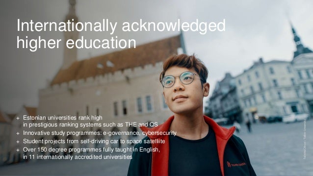 Internationally acknowledged
higher education
+ Estonian universities rank high
in prestigious ranking systems such as THE and QS
+ Innovative study programmes: e-governance, cybersecurity
+ Student projects from self-driving car to space satelliite
+ Over 150 degree programmes fully taught in English,
in 11 internationally accredited universities
Tallinna
Ülikool
/
Tallinn
University
 
