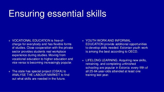 Ensuring essential skills
+ VOCATIONAL EDUCATION is free-of-
charge for everybody and has flexible forms
of studies. Close cooperation with the private
sector provides students real workplace
experience during studies. Moving from
vocational education to higher education and
vice versa is becoming increasingly popular.
+ The state has special project (OSKA) to
ANALYSE THE LABOUR MARKET to find
out what skills are needed in the future.
+ YOUTH WORK AND INFORMAL
EDUCATION provide additional opportunities
to develop skills needed. Estonian youth work
is among the best according to OECD.
+ LIFELONG LEARNING. Acquiring new skills,
retraining, and completing unfinished
schooling are popular in Estonia: every fifth of
all 25-64-year-olds attended at least one
training last year.
 