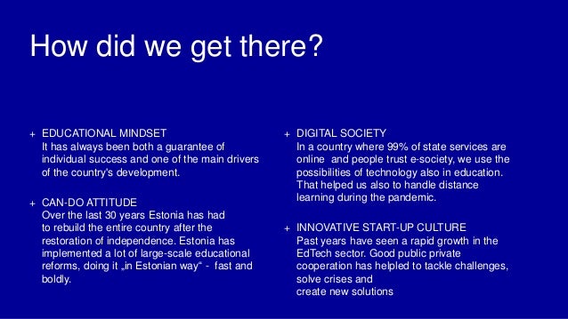 How did we get there?
+ EDUCATIONAL MINDSET
It has always been both a guarantee of
individual success and one of the main drivers
of the country's development.
+ CAN-DO ATTITUDE
Over the last 30 years Estonia has had
to rebuild the entire country after the
restoration of independence. Estonia has
implemented a lot of large-scale educational
reforms, doing it „in Estonian way“ - fast and
boldly.
+ DIGITAL SOCIETY
In a country where 99% of state services are
online and people trust e-society, we use the
possibilities of technology also in education.
That helped us also to handle distance
learning during the pandemic.
+ INNOVATIVE START-UP CULTURE
Past years have seen a rapid growth in the
EdTech sector. Good public private
cooperation has helpled to tackle challenges,
solve crises and
create new solutions
 