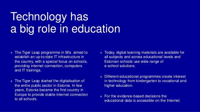 Technology has
a big role in education
+ The Tiger Leap programme in 90s aimed to
establish an up-to-date IT infrastructure in
the country, with a special focus on schools,
providing internet connection, computers
and IT trainings.
+ The Tiger Leap started the digitalisation of
the entire public sector in Estonia. In few
years, Estonia became the first country in
Europe to provide stable internet connection
to all schools.
+ Today, digital learning materials are available for
all subjects and across educational levels and
Estonian schools use wide range of
e-school solutions.
+ Different educational programmes create interest
in technology from kindergarten to vocational and
higher education.
+ For the evidence-based decisions the
educational data is accessible on the Internet.
 