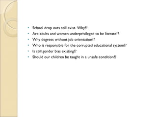 School drop outs still exist. Why?? Are adults and women underprivileged to be literate?? Why degrees without job orientation?? Who is responsible for the corrupted educational system?? Is still gender bias existing?? Should our children be taught in a unsafe condition?? 
