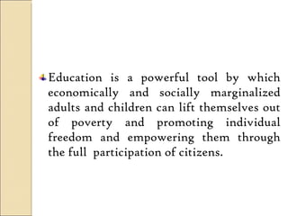 Education is a powerful tool by which economically and socially marginalized adults and children can lift themselves out of poverty and promoting individual freedom and empowering them through the full  participation of citizens.  
