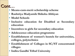Cont… Means-cum-merit scholarship scheme Rashtriya Madyamik Shiksha Abhiyan Model Schools Inclusive education for Disabled at Secondary education Incentives to girls for secondary education Adolescence education programme Establishment of women’s hostels for universities, colleges, polytechnics Establishment of Colleges in SC/ST concentrated villages  Indira Gandhi Tribal University 