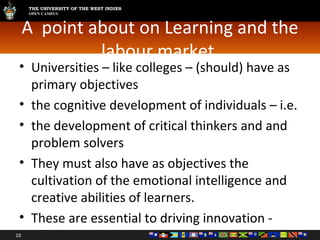 A  point about on Learning and the labour market  Universities – like colleges – (should) have as  primary objectives  the cognitive development of individuals – i.e. the development of critical thinkers and and problem solvers They must also have as objectives the cultivation of the emotional intelligence and creative abilities of learners.  These are essential to driving innovation -  