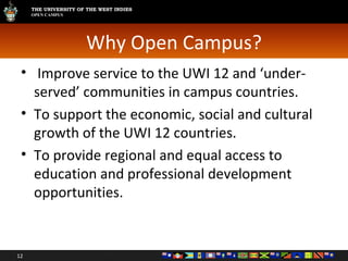 Why Open Campus? Improve service to the UWI 12 and ‘under-served’ communities in campus countries. To support the economic, social and cultural growth of the UWI 12 countries. To provide regional and equal access to education and professional development opportunities. 