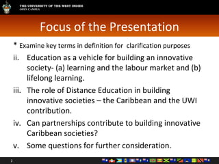 Focus of the Presentation *  Examine key terms in definition for  clarification purposes Education as a vehicle for building an innovative society- (a) learning and the labour market and (b) lifelong learning. The role of Distance Education in building innovative societies – the Caribbean and the UWI contribution. Can partnerships contribute to building innovative  Caribbean societies?  Some questions for further consideration. 