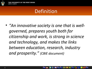 Definition “ An innovative society is one that is well-governed, prepares youth both for citizenship and work, is strong in science and technology, and makes the links between education, research, industry and prosperity.”  (CBIE document) 