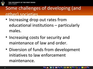 Some challenges of developing (and other) societies Increasing drop out rates from educational institutions – particularly males. Increasing costs for security and maintenance of law and order. Diversion of funds from development initiatives to law enforcement maintenance. 