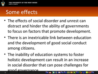 Some effects The effects of social disorder and unrest can distract and hinder the ability of governments to focus on factors that promote development. There is an inextricable link between education and the development of good social conduct among citizens. The inability of education systems to foster holistic development can result in an increase in social disorder that can pose challenges for good governance. 