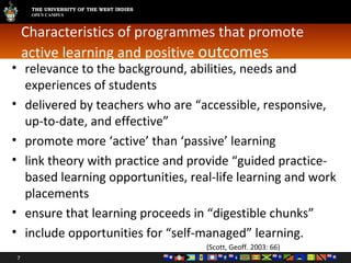 Characteristics of programmes that promote active learning and positive  outcomes relevance to the background, abilities, needs and experiences of students delivered by teachers who are “accessible, responsive, up-to-date, and effective” promote more ‘active’ than ‘passive’ learning link theory with practice and provide “guided practice-based learning opportunities, real-life learning and work placements ensure that learning proceeds in “digestible chunks” include opportunities for “self-managed” learning. (Scott, Geoff. 2003: 66) 