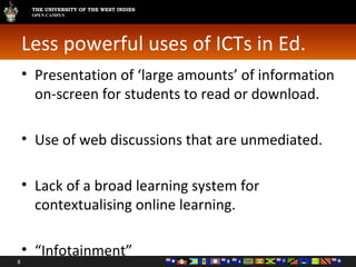 Less powerful uses of ICTs in Ed. Presentation of ‘large amounts’ of information on-screen for students to read or download. Use of web discussions that are unmediated. Lack of a broad learning system for contextualising online learning. “ Infotainment” 