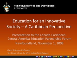Education for an Innovative Society – A Caribbean Perspective Presentation to the Canada-Caribbean-Central America Education Partnership Forum Newfoundland, November 1, 2008 Hazel Simmons-McDonald The University of the West Indies Open Campus 