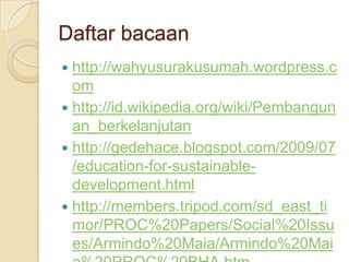 Daftar bacaanhttp://wahyusurakusumah.wordpress.comhttp://id.wikipedia.org/wiki/Pembangunan_berkelanjutanhttp://gedehace.blogspot.com/2009/07/education-for-sustainable-development.htmlhttp://members.tripod.com/sd_east_timor/PROC%20Papers/Social%20Issues/Armindo%20Maia/Armindo%20Maia%20PROC%20BHA.htm