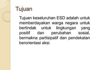 Tujuan 	Tujuan keseluruhan ESD adalah untuk memberdayakan warga negara untuk bertindak untuk lingkungan yang positif dan perubahan sosial, bermakna partisipatif dan pendekatan berorientasi aksi.
